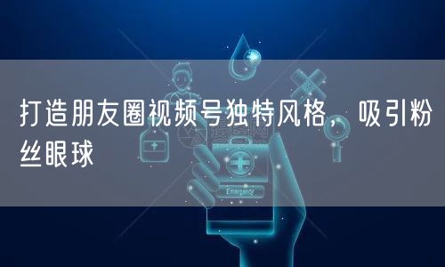 打造朋友圈视频号独特风格，吸引粉丝眼球