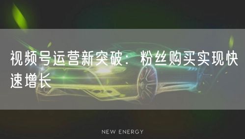 视频号运营新突破：粉丝购买实现快速增长